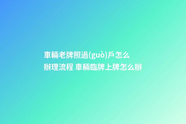 車輛老牌照過(guò)戶怎么辦理流程 車輛臨牌上牌怎么辦